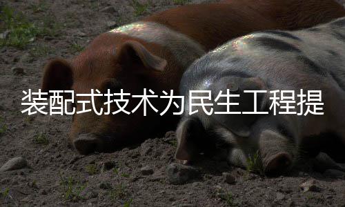 装配式技术为民生工程提速注入强劲动力 绿色建造领域持续突破