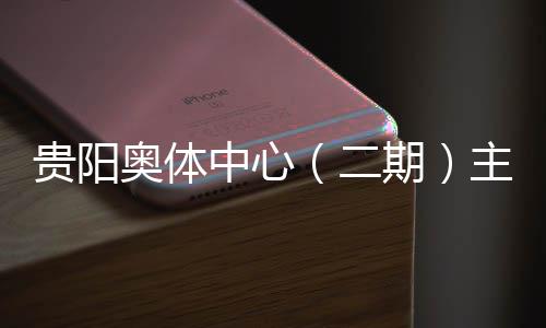贵阳奥体中心（二期）主体育馆建设进入收官冲刺阶段 5月投用可期 