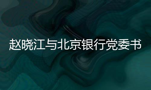 赵晓江与北京银行党委书记、董事长霍学文会谈 江北京银记董赵晓江表示