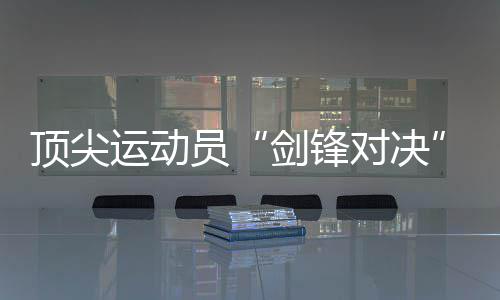 顶尖运动员“剑锋对决”！2024国际剑联花剑大奖赛将在静安举行 设计多条网红“City Walk”线路