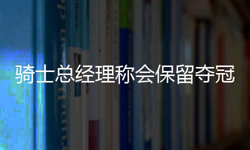 河南7000万网民请注意 上网多长点心吧 骑士会保留夺冠阵容
