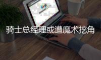骑士总经理或遭魔术挖角 造冠军阵容获詹皇力挺