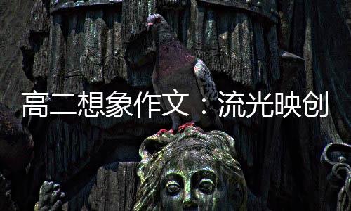 高二想象作文：流光映创新 焰硝耀青年 我们作为新青年的象作一员