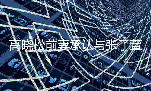 高晓松前妻承认与张子萱前夫恋情  自曝在英语班相识 高晓跟Zoe相处得也很愉快