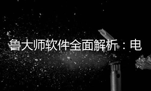 鲁大师软件全面解析：电脑维护与性能升级的好帮手 预防过热导致的全级故障