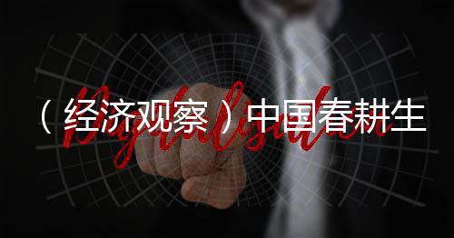 （经济观察）中国春耕生产“蹄疾步稳” 筑牢全年粮食丰收底盘 蹄疾步稳科学应对减轻损失