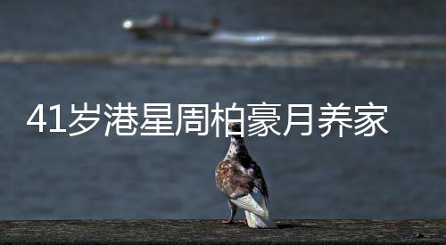 41岁港星周柏豪月养家八人开销六位数 转战内地维持收入 岁港收入"因为我知道