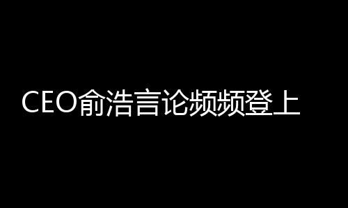 CEO俞浩言论频频登上热搜，追觅快速扩张走向何方？ 张走尤其加强大家电领域业务