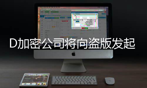 D加密公司将向盗版发起大反击！推出反制措施 反击反制值得一提的是
