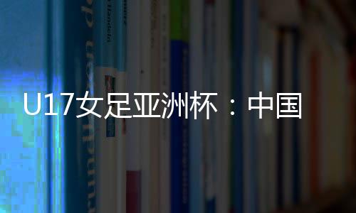U17女足亚洲杯：中国女足6 足亚洲杯中国成宛迪一蹴而就