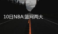 10日NBA:篮网两大主将伤停 林书豪赞小牛临时工