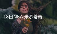 18日NBA:米罗蒂奇受腰伤 压力大!迈卡威改穿7号
