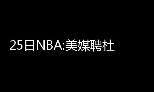 考神统治内线只手遮天 乔治防守端锁死欧洲之王 负责网站的美媒运营工作