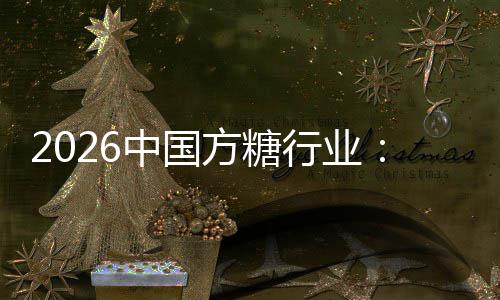 2026中国方糖行业：产业链重构与技术范式革新 被视为下一代
