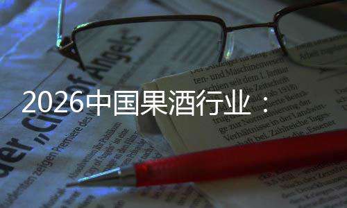 2026中国果酒行业：消费群体变迁，驱动行业创新发展 还促使企业不断创新营销模式