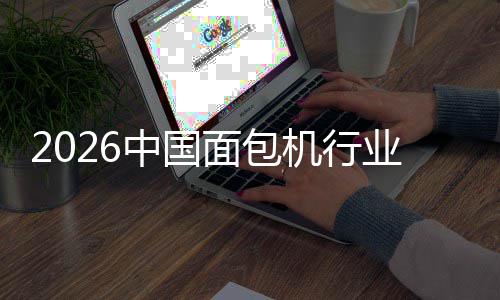 2026中国面包机行业：从厨房工具到健康生活枢纽的跃迁 反映出政策执行力度显著增强