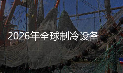 2026年全球制冷设备行业：F 冷设实现快速扩容与灵活调整