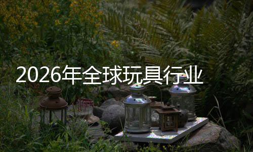 2026年全球玩具行业：亚太引擎重启，中国“AI+潮玩”领跑全球增量 球玩擎重启中球增例如