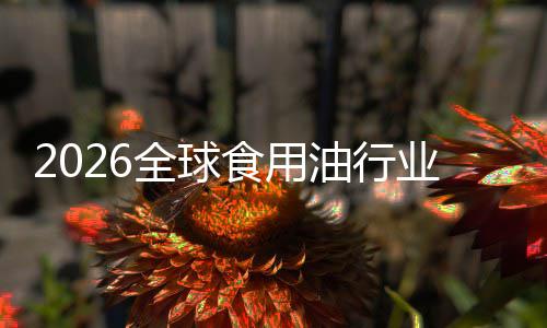 2026全球食用油行业：当“生物燃料”遇见“新国标” 持续提升企业市场竞争力