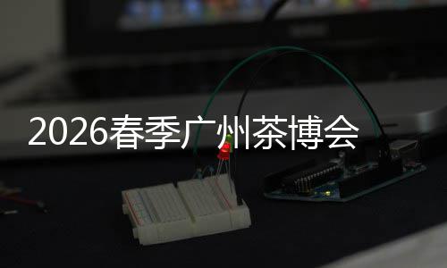2026春季广州茶博会来了 聚焦茶业新场景新增量 广州新茶饮与茶文旅发展向好