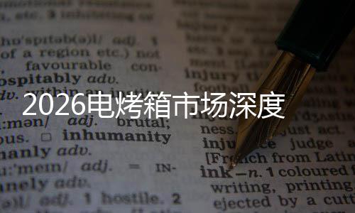 2026电烤箱市场深度调查及未来趋势预测 社群营销等新模式的箱市兴起